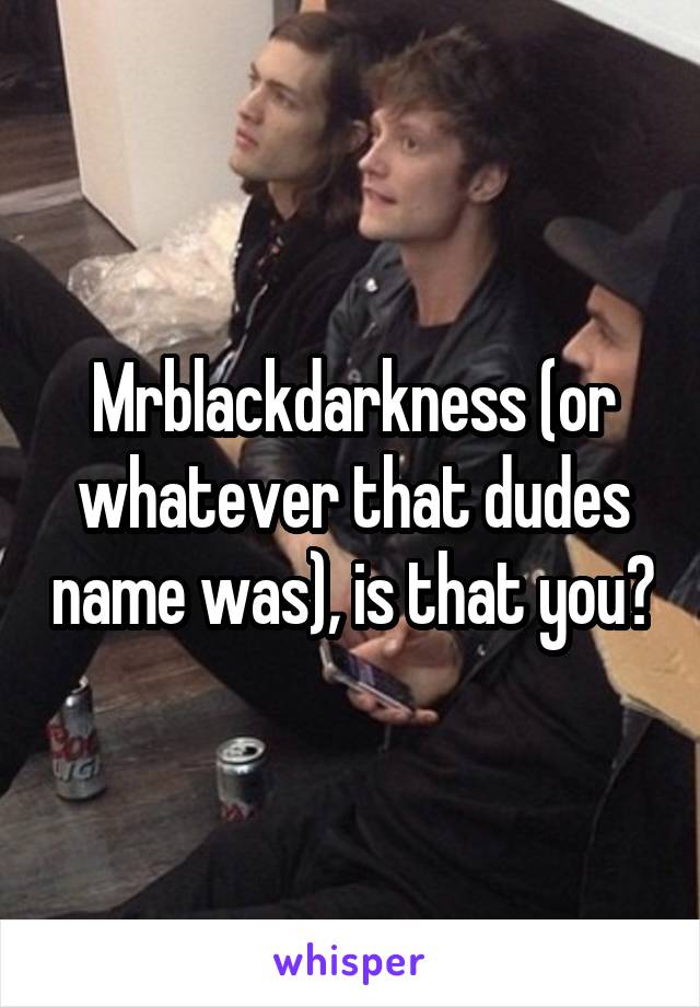 Mrblackdarkness (or whatever that dudes name was), is that you?
