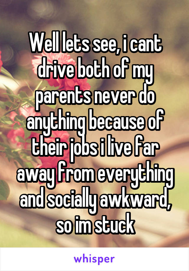 Well lets see, i cant drive both of my parents never do anything because of their jobs i live far away from everything and socially awkward, so im stuck