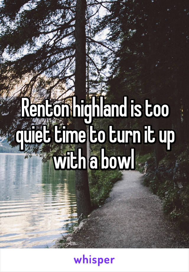 Renton highland is too quiet time to turn it up with a bowl 