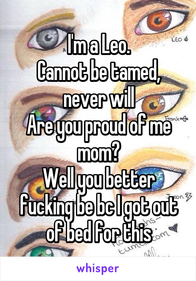 I'm a Leo.
Cannot be tamed, never will
Are you proud of me mom?
Well you better fucking be bc I got out of bed for this