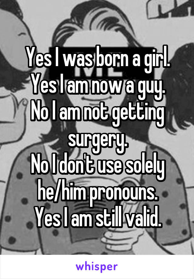 Yes I was born a girl. Yes I am now a guy.
No I am not getting surgery.
No I don't use solely he/him pronouns.
Yes I am still valid.