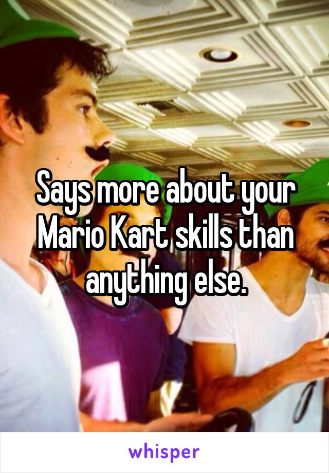 Says more about your Mario Kart skills than anything else.