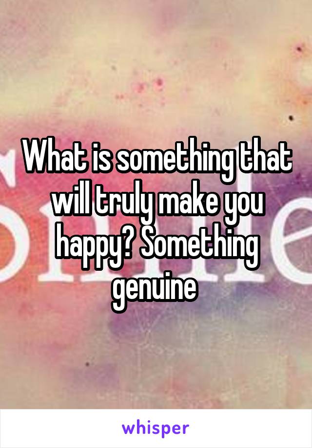 What is something that will truly make you happy? Something genuine 