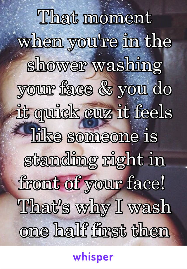 That moment when you're in the shower washing your face & you do it quick cuz it feels like someone is standing right in front of your face! 
That's why I wash one half first then the other. 