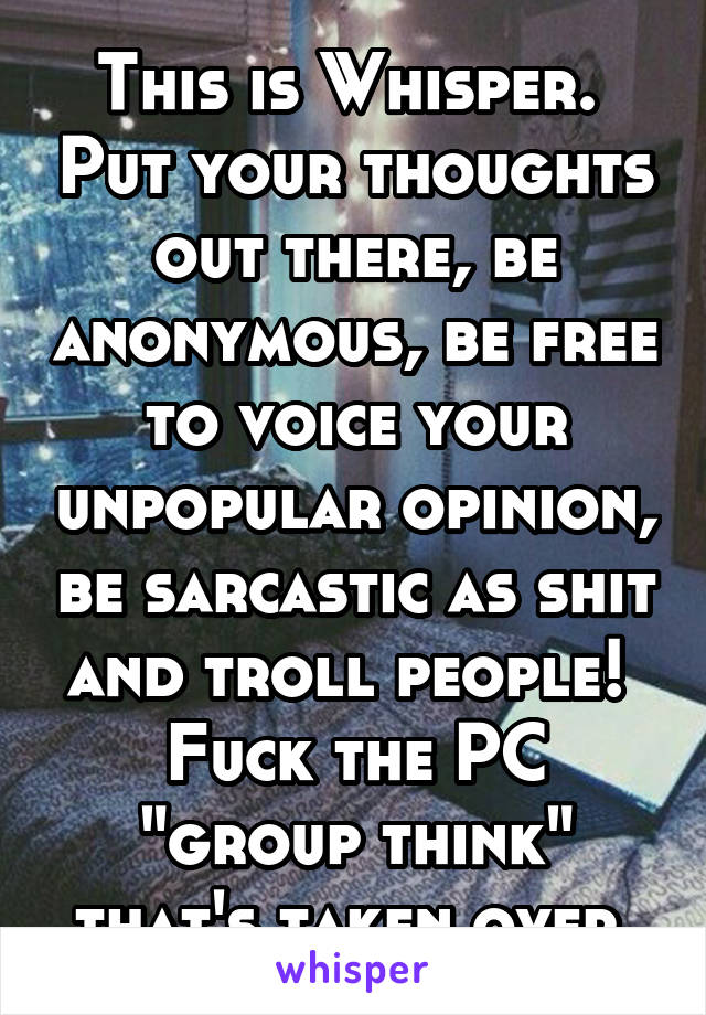 This is Whisper.  Put your thoughts out there, be anonymous, be free to voice your unpopular opinion, be sarcastic as shit and troll people!  Fuck the PC "group think" that's taken over.