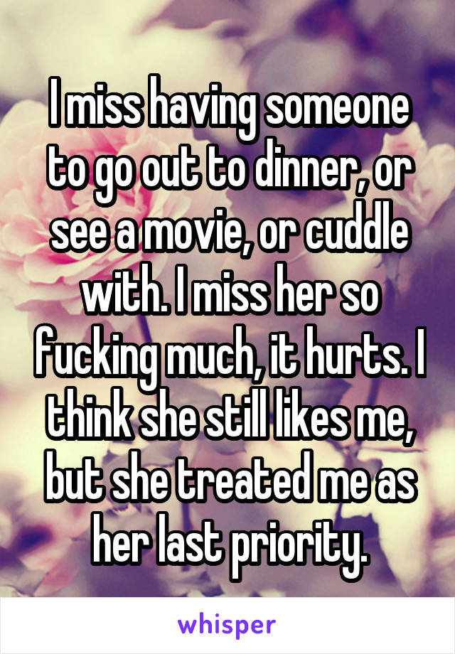 I miss having someone to go out to dinner, or see a movie, or cuddle with. I miss her so fucking much, it hurts. I think she still likes me, but she treated me as her last priority.