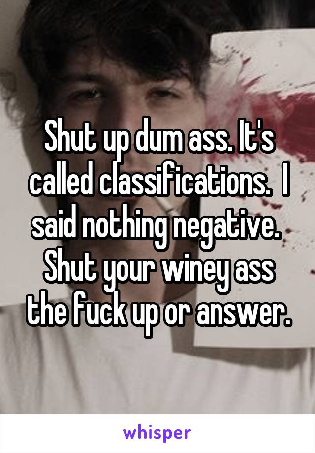 Shut up dum ass. It's called classifications.  I said nothing negative.  Shut your winey ass the fuck up or answer.