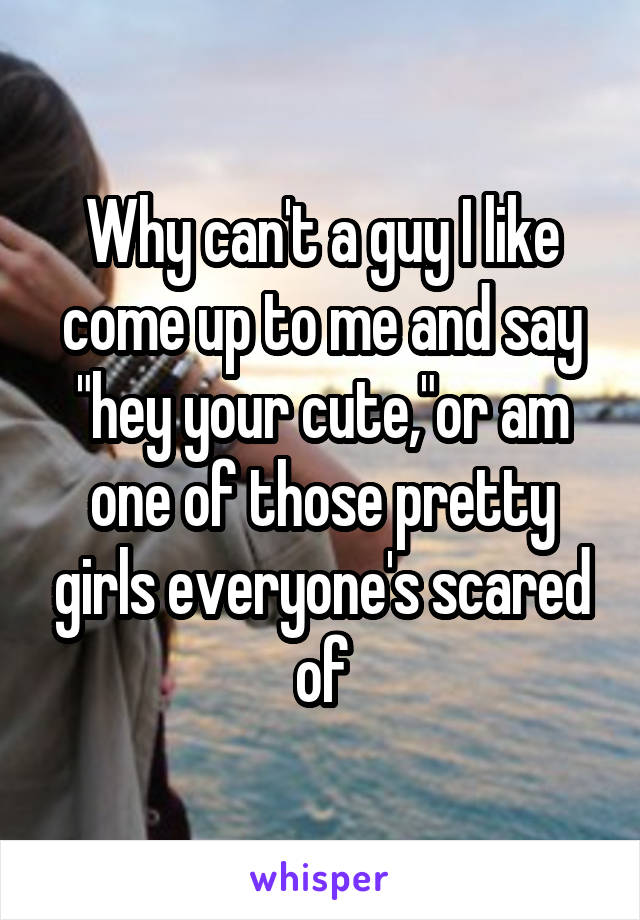 Why can't a guy I like come up to me and say "hey your cute,"or am one of those pretty girls everyone's scared of