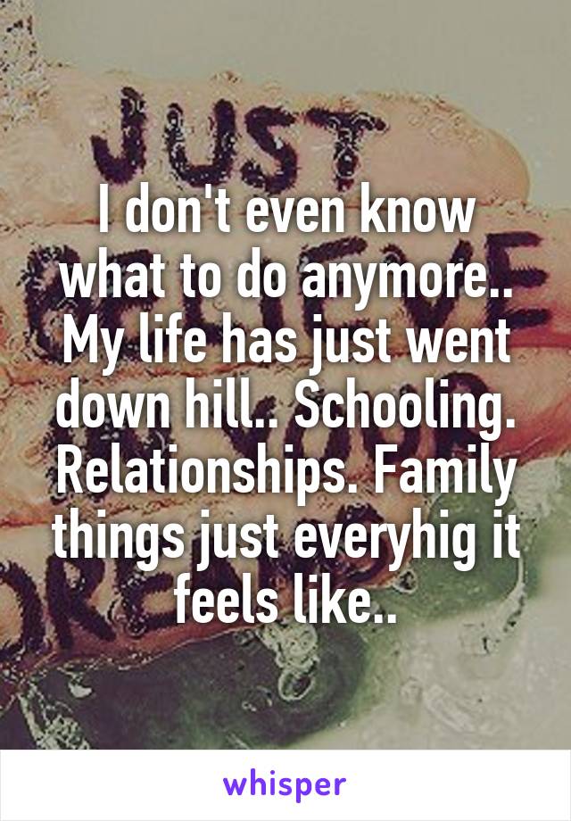 I don't even know what to do anymore.. My life has just went down hill.. Schooling. Relationships. Family things just everyhig it feels like..