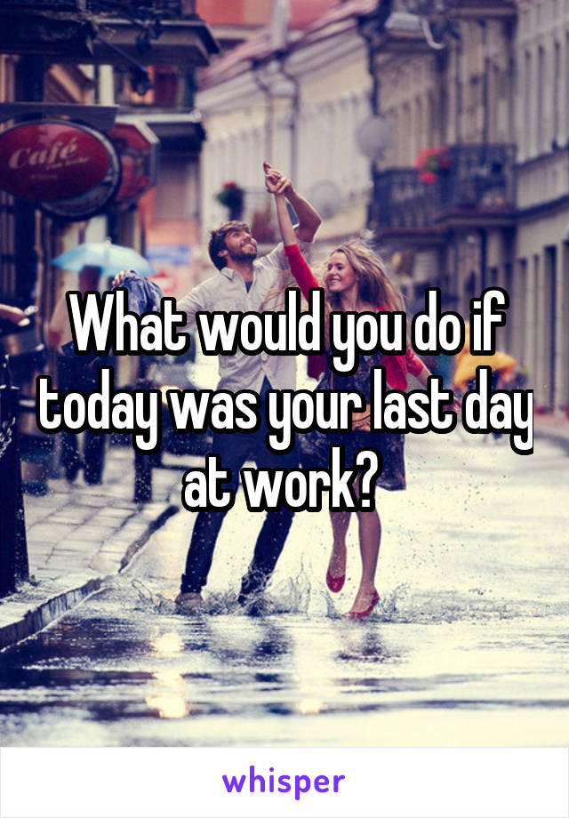 What would you do if today was your last day at work? 