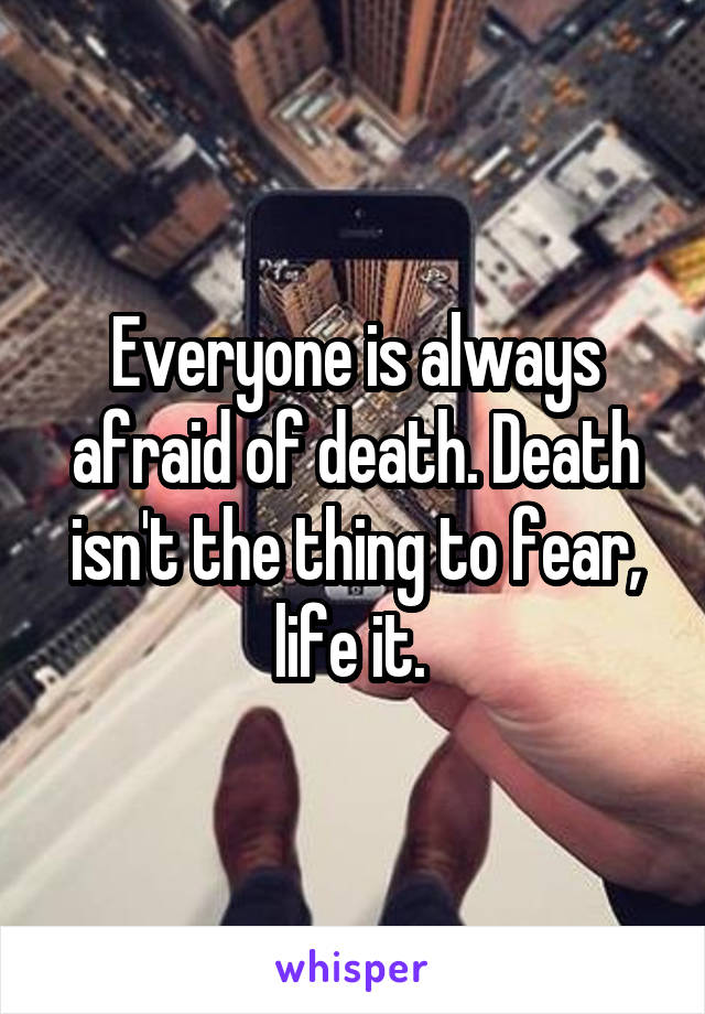 Everyone is always afraid of death. Death isn't the thing to fear, life it. 