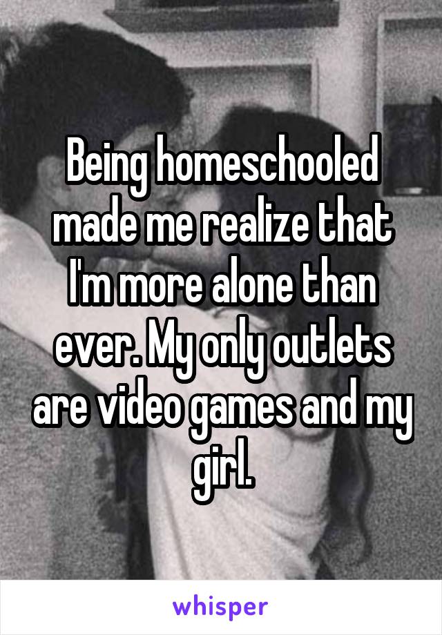 Being homeschooled made me realize that I'm more alone than ever. My only outlets are video games and my girl.