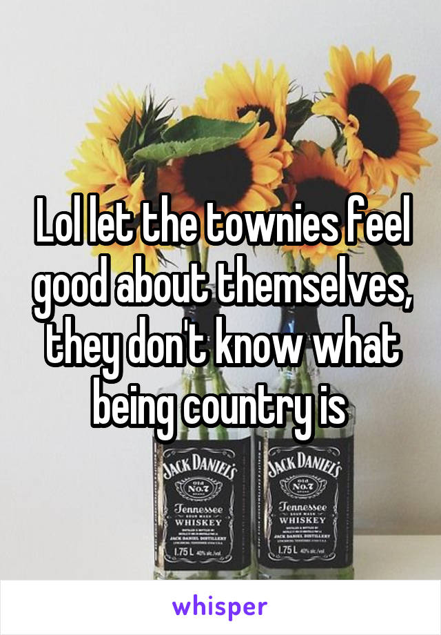 Lol let the townies feel good about themselves, they don't know what being country is 