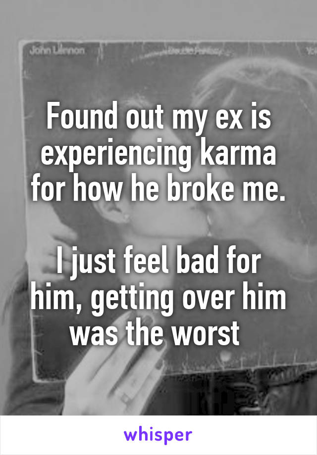 Found out my ex is experiencing karma for how he broke me.

I just feel bad for him, getting over him was the worst 