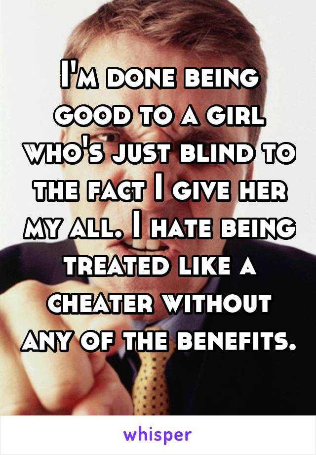 I'm done being good to a girl who's just blind to the fact I give her my all. I hate being treated like a cheater without any of the benefits. 