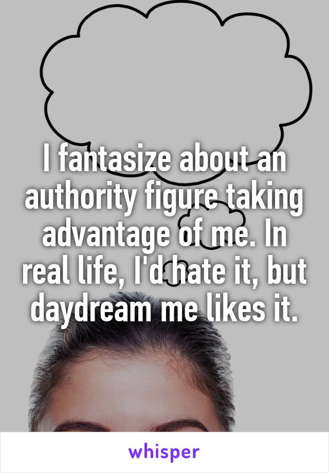 I fantasize about an authority figure taking advantage of me. In real life, I'd hate it, but daydream me likes it.