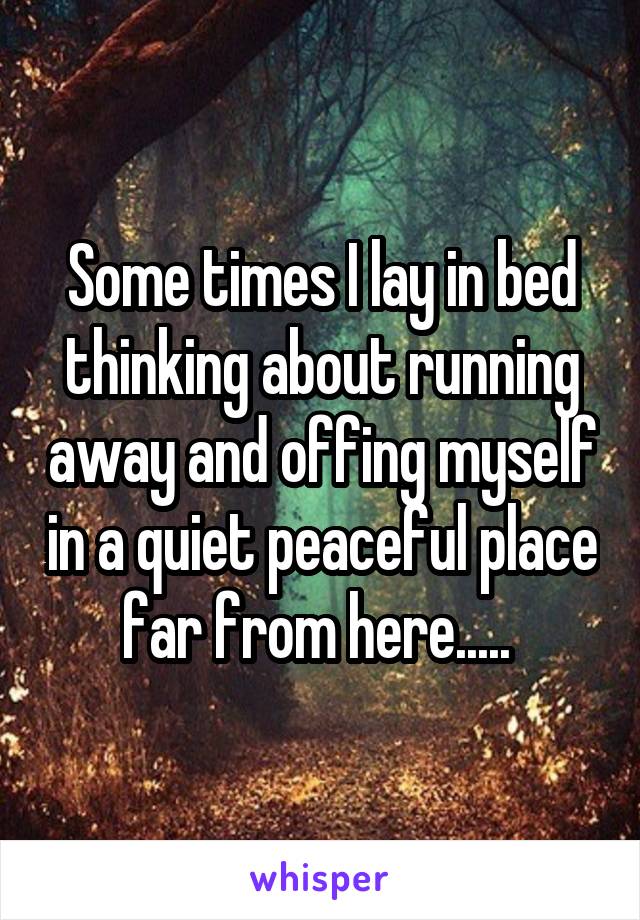 Some times I lay in bed thinking about running away and offing myself in a quiet peaceful place far from here..... 