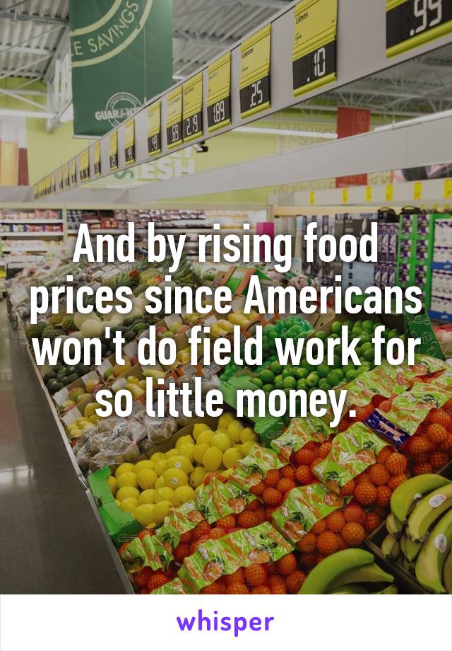 And by rising food prices since Americans won't do field work for so little money.