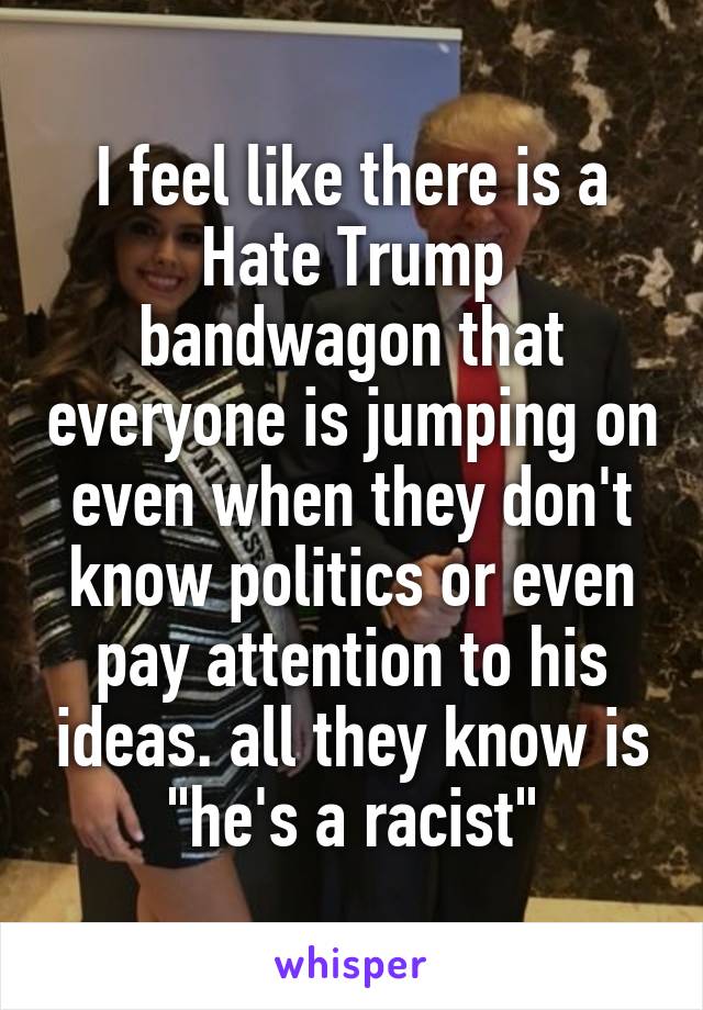 I feel like there is a Hate Trump bandwagon that everyone is jumping on even when they don't know politics or even pay attention to his ideas. all they know is "he's a racist"