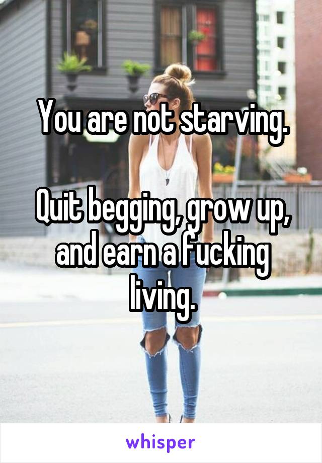 You are not starving.

Quit begging, grow up, and earn a fucking living.
