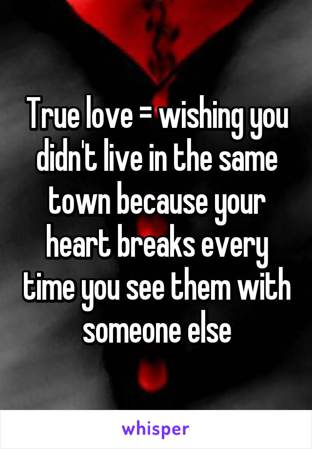 True love = wishing you didn't live in the same town because your heart breaks every time you see them with someone else