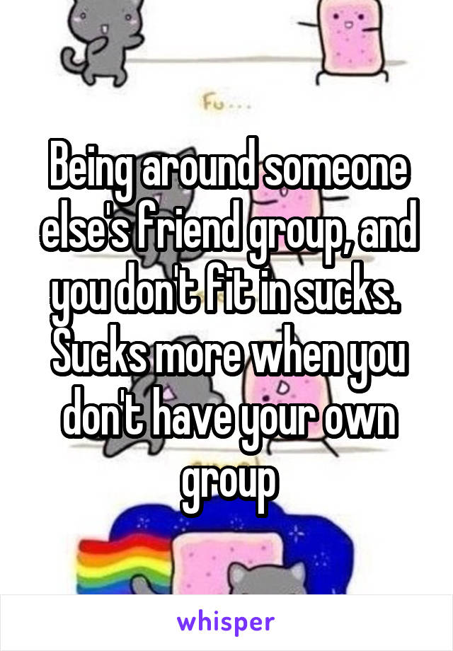 Being around someone else's friend group, and you don't fit in sucks. 
Sucks more when you don't have your own group