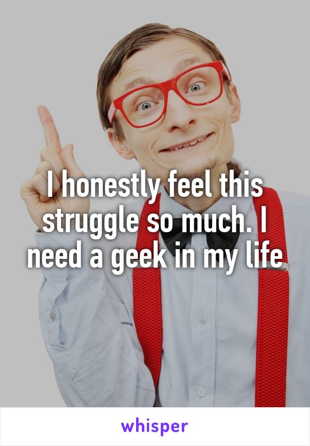 I honestly feel this struggle so much. I need a geek in my life