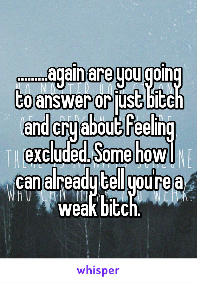 .........again are you going to answer or just bitch and cry about feeling excluded. Some how I can already tell you're a weak bitch.