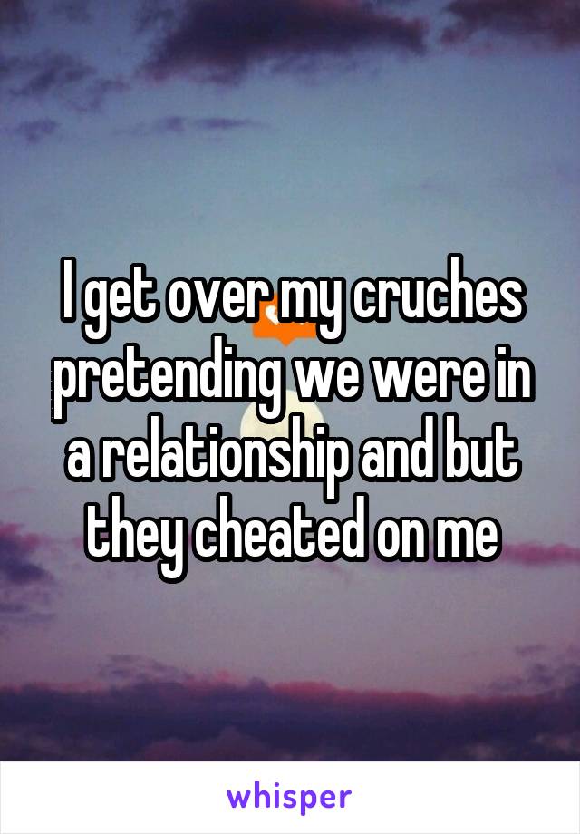 I get over my cruches pretending we were in a relationship and but they cheated on me