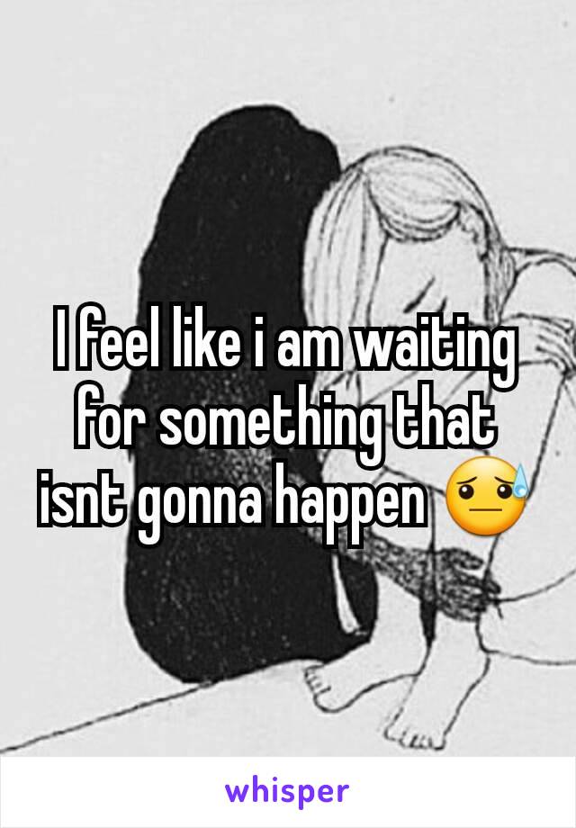 I feel like i am waiting for something that isnt gonna happen 😓