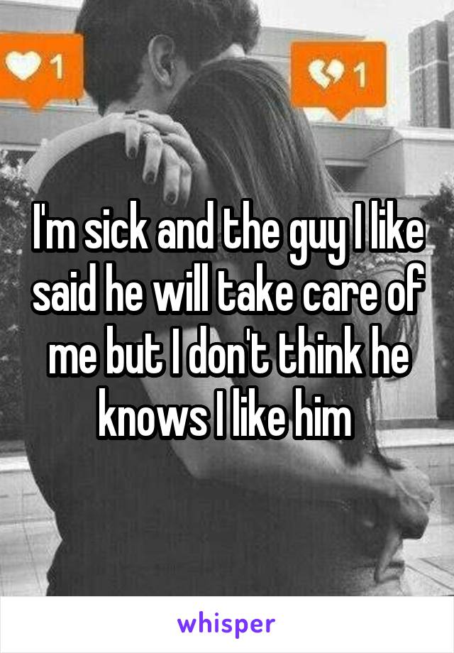 I'm sick and the guy I like said he will take care of me but I don't think he knows I like him 