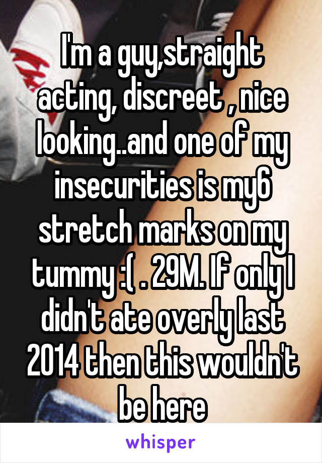 I'm a guy,straight acting, discreet , nice looking..and one of my insecurities is my6 stretch marks on my tummy :( . 29M. If only I didn't ate overly last 2014 then this wouldn't be here