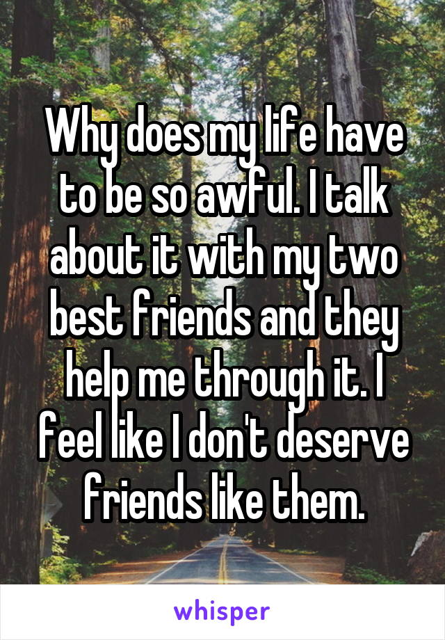 Why does my life have to be so awful. I talk about it with my two best friends and they help me through it. I feel like I don't deserve friends like them.