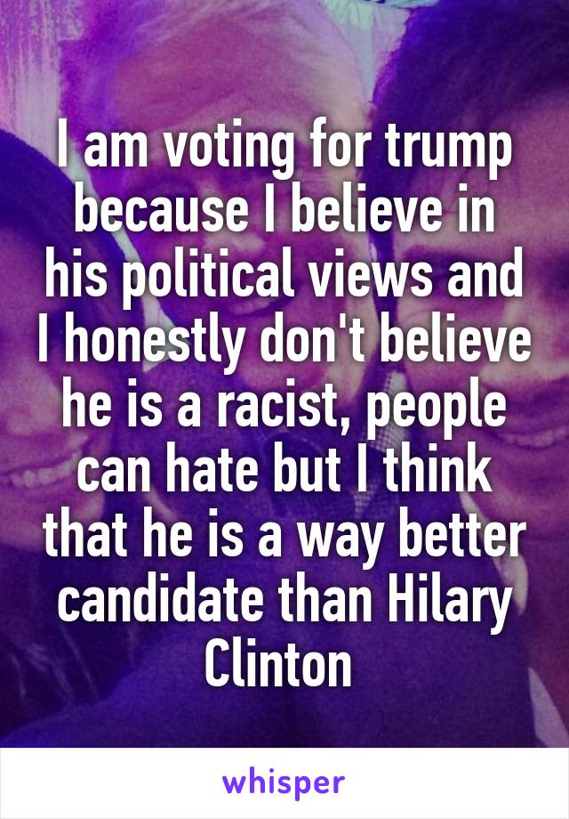 I am voting for trump because I believe in his political views and I honestly don't believe he is a racist, people can hate but I think that he is a way better candidate than Hilary Clinton 