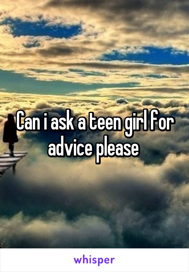 Can i ask a teen girl for advice please 