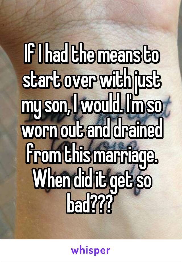 If I had the means to start over with just my son, I would. I'm so worn out and drained from this marriage. When did it get so bad??? 