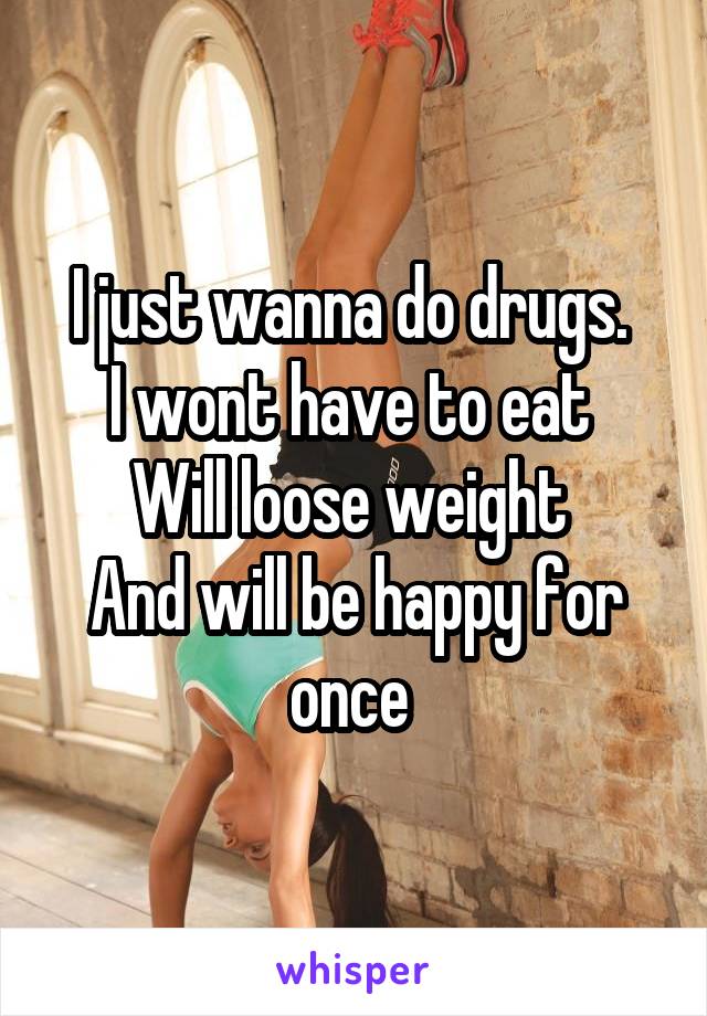 I just wanna do drugs. 
I wont have to eat 
Will loose weight 
And will be happy for once 