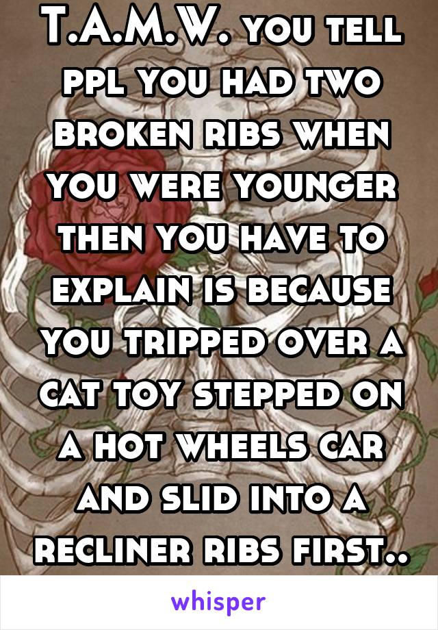 T.A.M.W. you tell ppl you had two broken ribs when you were younger then you have to explain is because you tripped over a cat toy stepped on a hot wheels car and slid into a recliner ribs first.. 