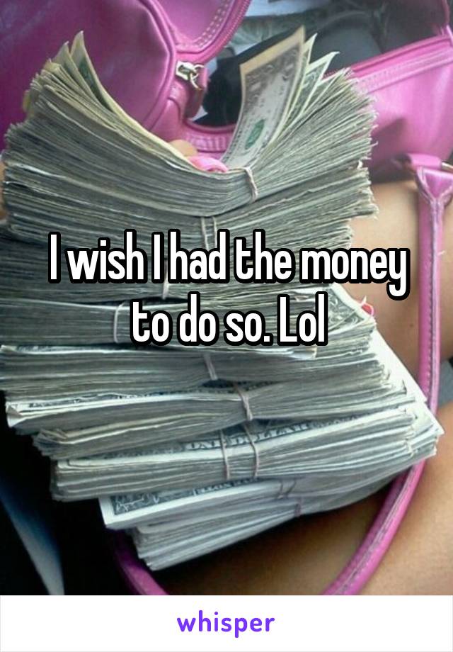 I wish I had the money to do so. Lol
