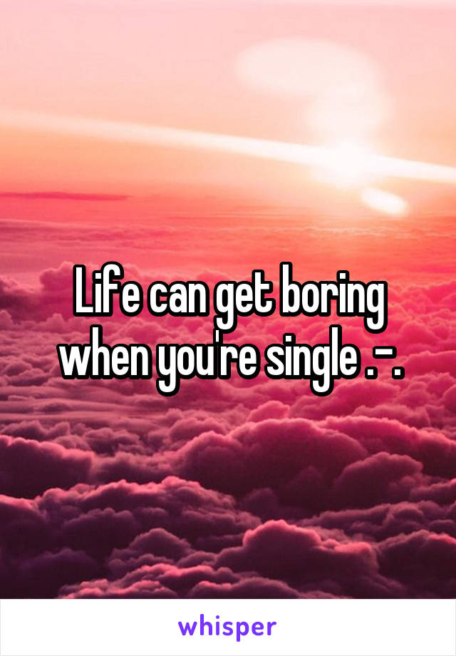 Life can get boring when you're single .-.