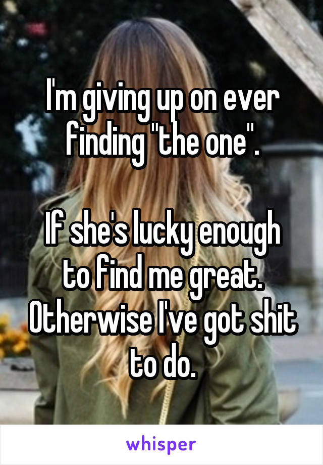 I'm giving up on ever finding "the one".

If she's lucky enough to find me great. Otherwise I've got shit to do.