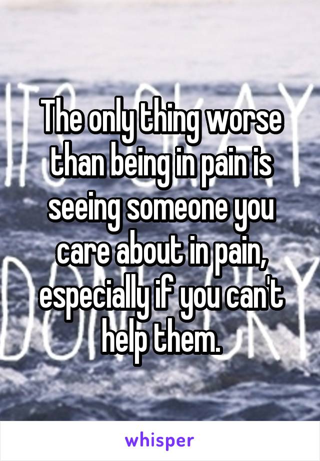 The only thing worse than being in pain is seeing someone you care about in pain, especially if you can't help them.