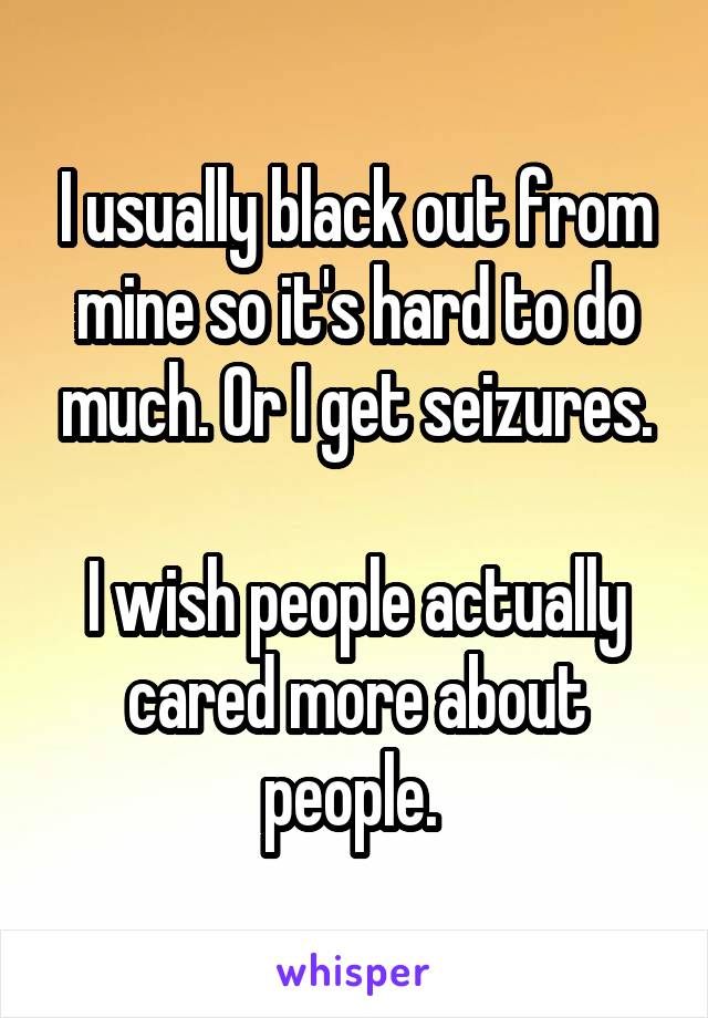 I usually black out from mine so it's hard to do much. Or I get seizures.

I wish people actually cared more about people. 