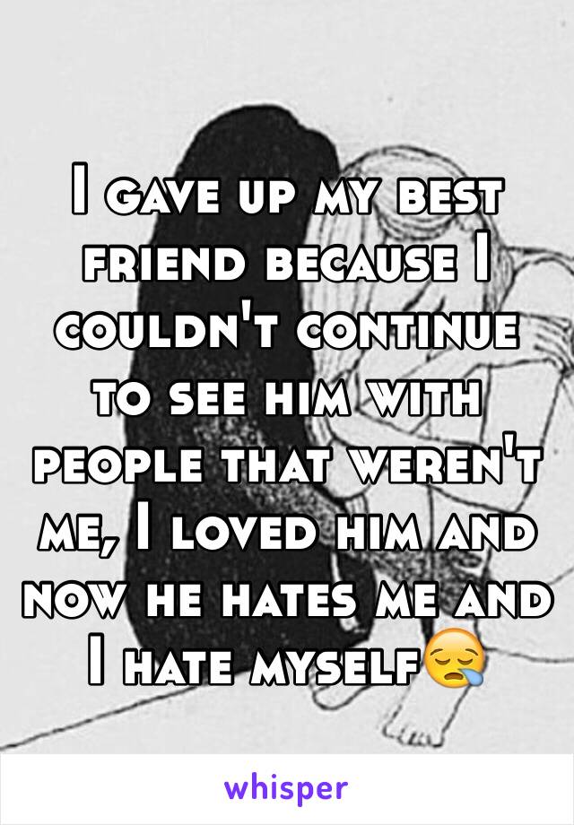 I gave up my best friend because I couldn't continue to see him with people that weren't me, I loved him and now he hates me and I hate myself😪