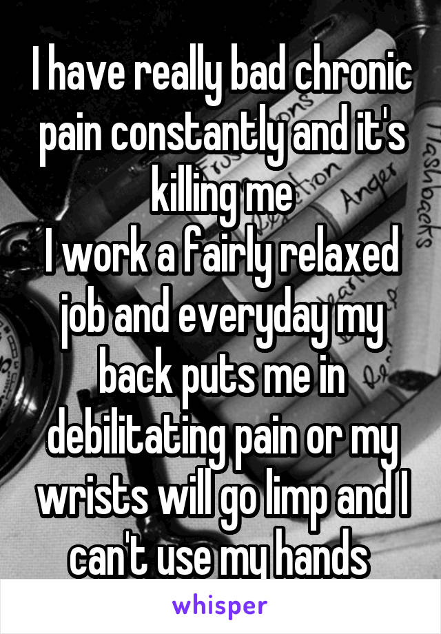 I have really bad chronic pain constantly and it's killing me
I work a fairly relaxed job and everyday my back puts me in debilitating pain or my wrists will go limp and I can't use my hands 