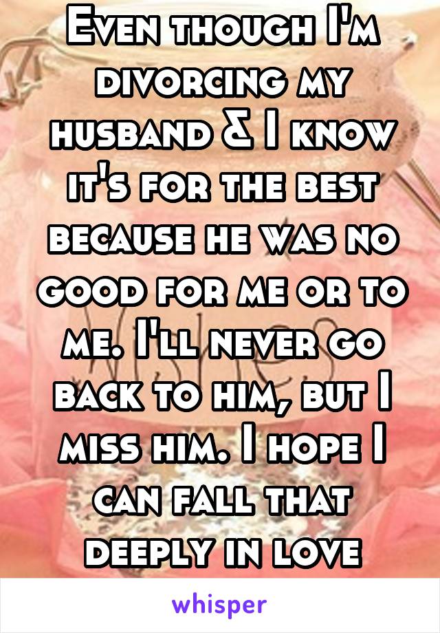 Even though I'm divorcing my husband & I know it's for the best because he was no good for me or to me. I'll never go back to him, but I miss him. I hope I can fall that deeply in love again