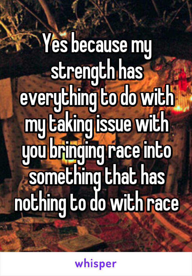 Yes because my strength has everything to do with my taking issue with you bringing race into something that has nothing to do with race 