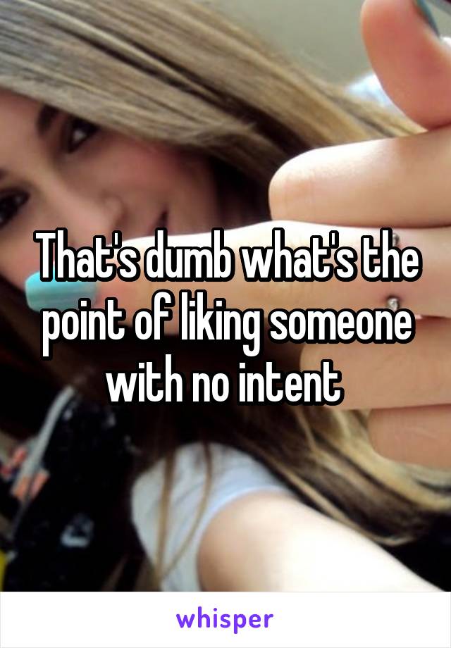 That's dumb what's the point of liking someone with no intent 