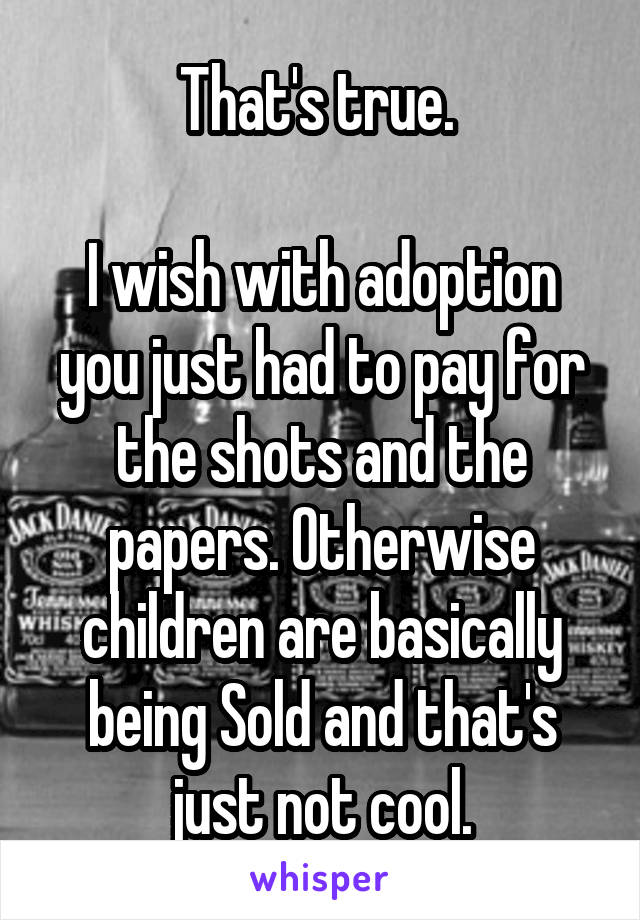 That's true. 

I wish with adoption you just had to pay for the shots and the papers. Otherwise children are basically being Sold and that's just not cool.