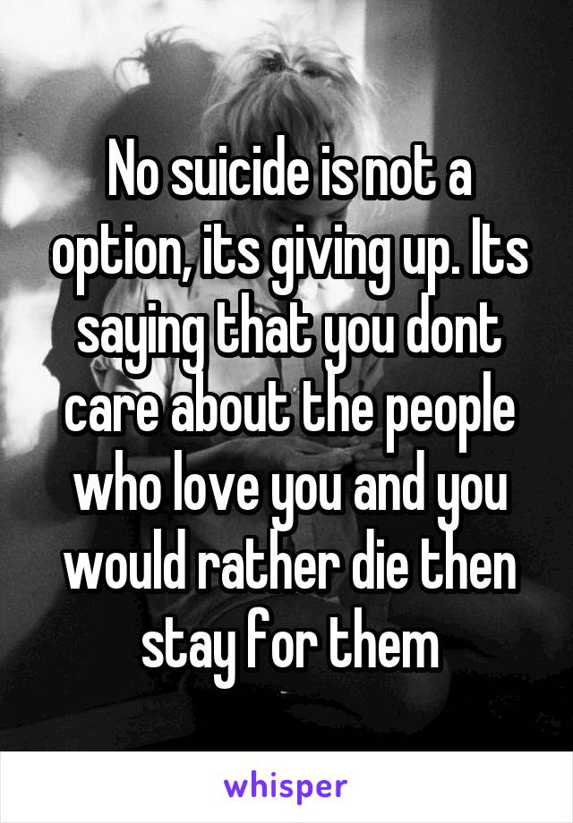 No suicide is not a option, its giving up. Its saying that you dont care about the people who love you and you would rather die then stay for them